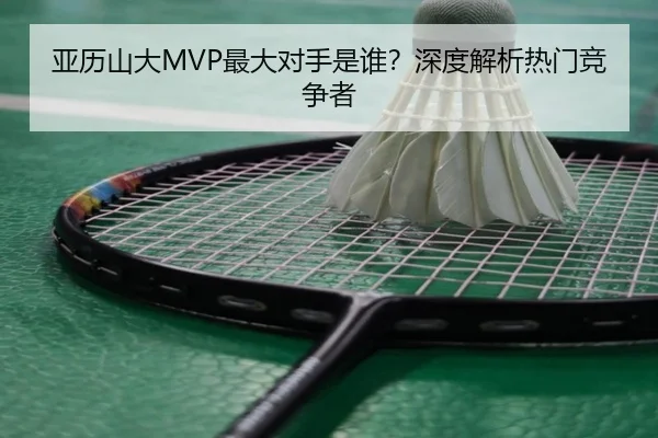 亚历山大MVP最大对手是谁？深度解析热门竞争者